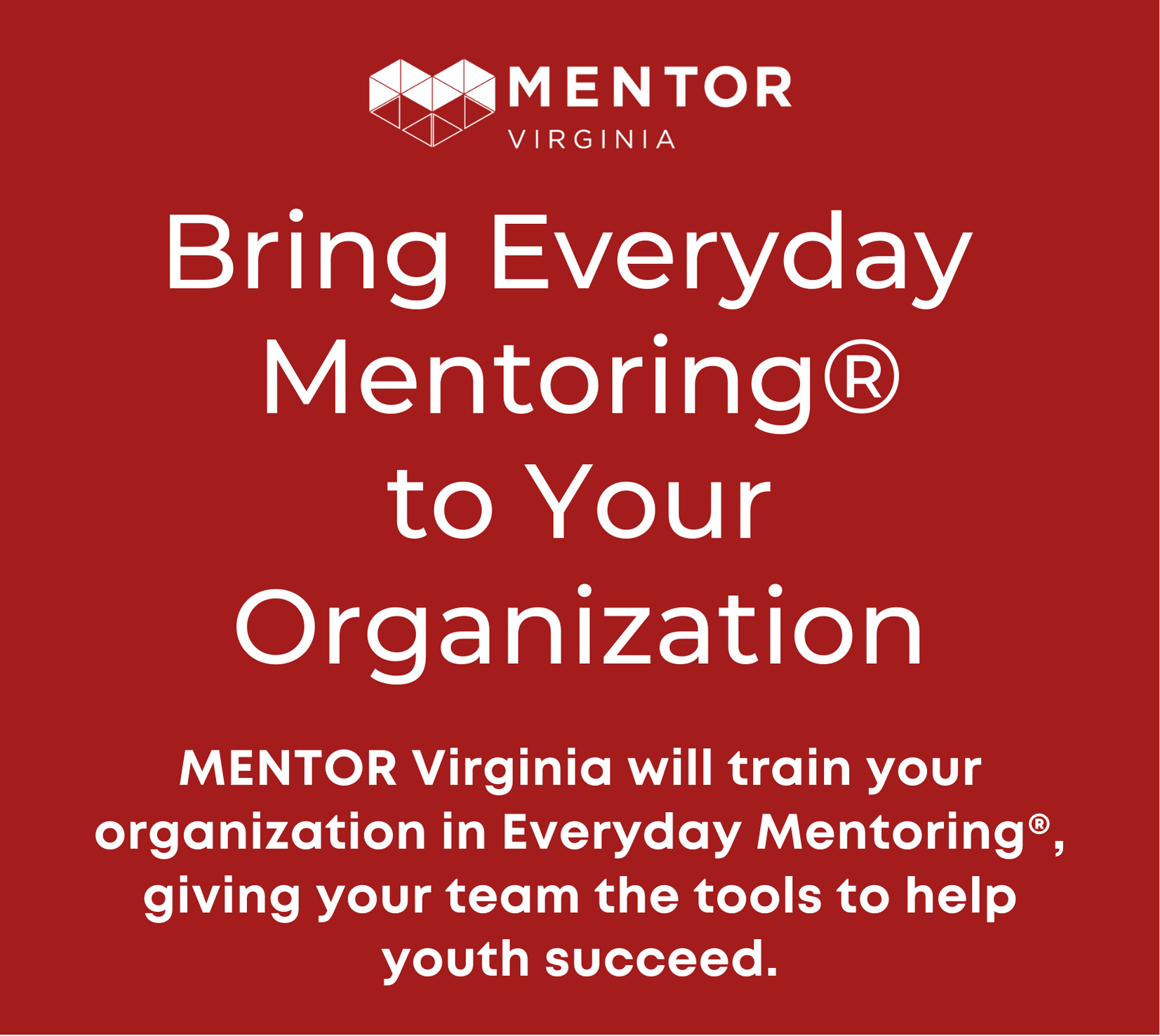 Bring Everyday Mentoring to Your Organization MENTOR Virginia will train your organization in Everyday Mentoring®, giving your team the tools to help youth succeed.